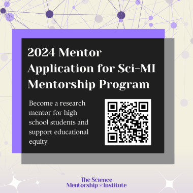 Gray background; at the top are multiple circles connected by lines, all in varying shades of purple, at the bottom are a few white stars. In the center are two overlapping squares, one in purple and one in gray, with a black square in the center. Within the square is white text that reads: “2024 Mentorship Application for Sci-MI Mentorship Program. Become a research mentor for high school students and support educational equity”. Next to the text is a QR code to the application. At the bottom in purple text reads: “The Science Mentorship Institute”