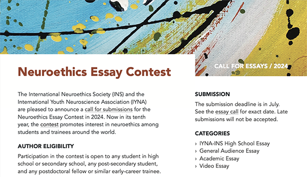 A flier with a white background. At the top, there is a colorful, abstract painting in yellow, teal, and red with black and yellow paint splatters and lines. The heading reads, in orange: “Neuroethics Essay Contest”, and in small white letters to the right “Call for essays / 2024”. The rest of the flier is split into two columns. Any all capitalized letters denote subheadings, and are bolded. The left column reads, in black text: “The International Neuroethics Society (INS) and the International Youth Neuroscience Association (IYNA) are pleased to announce a call for submissions for the Neuroethics Essay Contest in 2024. Now in its tenth year, the contest promotes interest in neuroethics among students and trainees around the world. AUTHOR ELIGIBILITY [bold] Participation in the contest is open to any student in high school or secondary school, any post-secondary student, and any postdoctoral fellow or similar early-career trainee. The right column of the flier reads: SUBMISSION The submission deadline is in July. See the essay call for an exact date. Late submissions will not be accepted. CATEGORIES › IYNA-INS High School Essay › General Audience Essay › Academic Essay › Video Essay