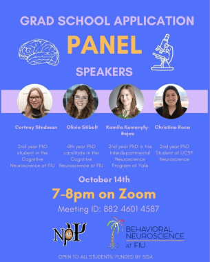 Blue background that reads “Grad School Application Panel” with a brain and microscope drawing on either side. In the center are the speakers, with their picture and underneath are their names and the graduate program they’re in. Speaker 1: Cortney Stedman, 2nd year PhD student in the Cognitive Science at FIU Speaker 2: Olivia Stibolt, 4th year PhD candidate in the Cognitive Neuroscience at FIU Speaker 3: Kamila Kemenyfy-Rojas, 2nd year PhD in the Interdepartmental Neuroscience Program at Yale Speaker 4: Christina Roca, 2nd year PhD Student at UCSF Neuroscience October 14 7-8 pm on Zoom Meeting ID: 882 4601 4587 At the bottom are the Nu Rho Psi insignia and the logo for the Behavioral Neuroscience program at FIU Open to all students; funded by SGA