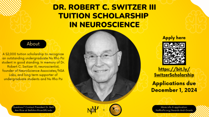 Yellow background with white details in the corners. All text is in black. At the top reads "Dr. Robert C. Switzer III Tuition Scholarship in Neuroscience" In the center is a black and white headshot of Dr. Switzer, who was bald and is smiling, wearing glasses and a dark colored shirt. At the bottom center is the Nu Rho Psi insignia and the NeuroScience Associates logo. To the left there is a text bubble that reads "About", and below is the description of the scholarship that reads: "A $2,000 tuition scholarship to recognize an outstanding undergraduate Nu Rho Psi student in good standing. In memory of Dr. Robert C. Switzer III, neuroscientist, founder of NeuroScience Associates/NSA Labs, and long term supporter of undergraduate students and Nu Rho Psi" Underneath reads "Questions? Contact President Dr. Beth Ann Rice at BethAnn.Rice@SRU.edu" On the right hand side is a QR code to the scholarship application, and the text around it reads: "Apply here. https://bit.ly/SwitzerScholarship. Applications due December 1, 2024. More information & application at: https://NuRhoPsi.org/Awards-and-Grants"