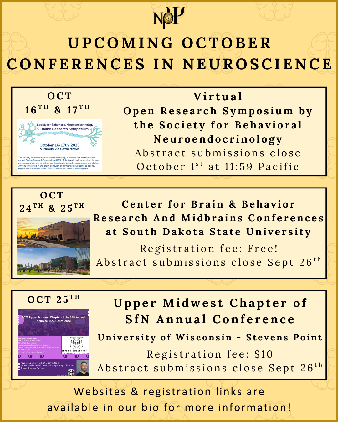 Gold background with Nu Rho Psi insignia at the top. Underneath reads "Upcoming Conferences in Neuroscience" There are 3 text boxes, one for each conference. 1: Oct 16th & 17th. Virtual Open Research Symposium by the Society for Behavioral Neuroendocrinology. Abstract submissions close October 1st at 11:59 Pacific. There is a small photo of the SBN flier underneath the date. 2: Oct 24th & 25th: SDSU Center for Brain & Behavior Research And Midbrains Conferences. South Dakota State University. Registration fee: Free! Abstract submissions close Sept 26th. A small photo of the SDSU Medical School Sanford building is underneath the date. 3: Oct 25th. Upper Midwest Chapter of SfN Annual Conference. University of Wisconsin - Stevens Point. Registration fee: $10. Abstract submissions close Sept 26th. Websites & registration links are available in our bio for more information!