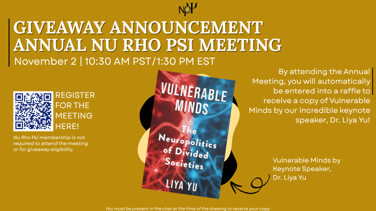 gold background, at the top has the Nu Rho Psi logo. Heading: "Giveaway announcement Annual Nu Rho Psi meeting November 2 | 10:30 AM PST/1:30 PM EST" Subheading: "By attending the Annual Meeting, you will be entered into a raffle to receive a copy of Vulnerable Minds by our incredible keynote speaker, Dr. Liya Yu!" To the left is a QR code with the registration link, and text that reads "Register for the meeting here! Nu Rho Psi membership is not required to attend the meeting or for giveaway eligibility". To the right are two abstract blobs in black and pale yellow, with a photo of Vulnerable Minds and Dr. Liya Yu on top. Vulnerable Minds is a half red, half blue cover with neurons and white text that reads "Vulnerable Minds: The Neuropolitics of Divided Societies." In her photo, Dr. Yu has black hair, is wearing a black top, red lipstick, and glasses, and has one arm laying across a table, with the other upright and her hand on her chin. There's text that reads "Vulnerable Minds by Keynote Speaker, Dr. Liya Yu" and an arrow pointing towards her photo and book. At the bottom reads "You must be present in the chat at the time of the drawing to receive your copy."