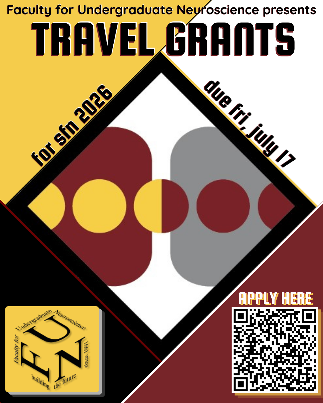 Faculty for Undergraduate Neuroscience presents Travel Grants for SfN 2026, due Friday, July 17. Each corner of the poster is different colored (clockwise from left to right): yellow, white, red, black. In the center is the SfN2026 logo, a diamond with two squares in the center and a line of circles. At the bottom left corner is a yellow box with the FUN logo overtop, and in the bottom right corner is a QR code with "Apply here" written overtop.